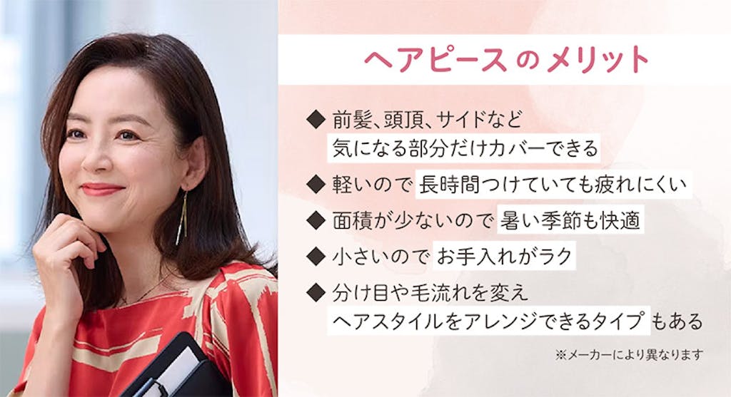 ヘアピースのメリット 前髪、頭頂、サイドなど気になる部分だけカバーできる 軽いので長時間つけていても疲れにくい 面積が少ないので暑い季節も快適 小さいのでお手入れがラク 分け目や毛流れを変えヘアスタイルをアレンジできるタイプもある ※メーカーにより異なります