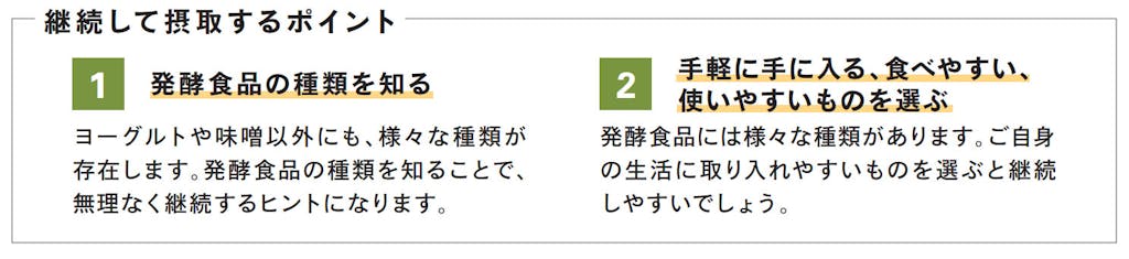 継続して摂取するポイント 1 発酵食品の種類を知る ヨーグルトや味噌以外にも、様々な種類が存在します。発酵食品の種類を知ることで、無理なく継続するヒントになります。 2 手軽に手に入る、食べやすい、使いやすいものを選ぶ 発酵食品には様々な種類があります。ご自身の生活に取り入れやすいものを選ぶと継続しやすいでしょう。