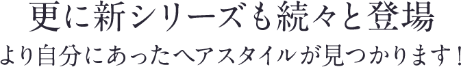 更に新シリーズも続々と登場。より自分にあったヘアスタイルが見つかります！