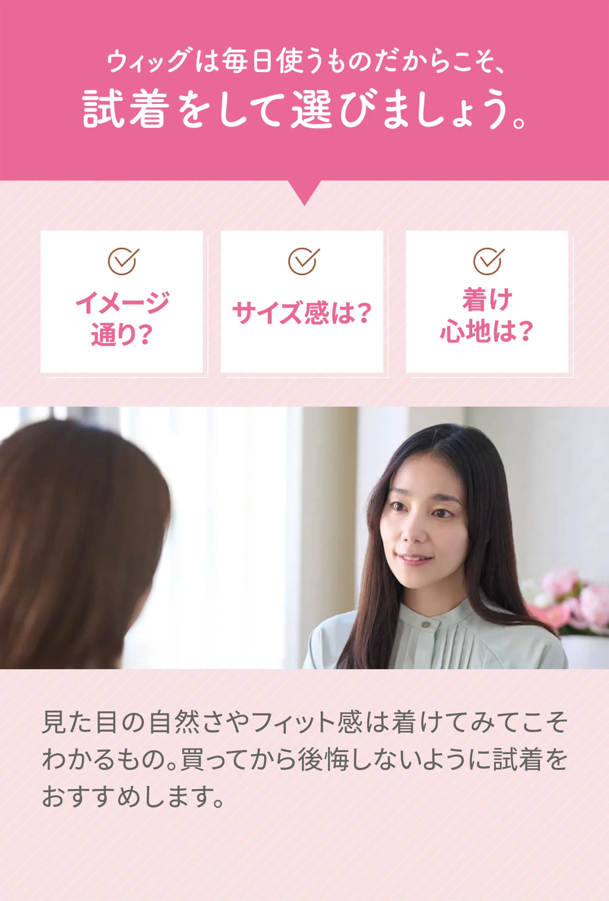 ウィッグは毎日使うものだからこそ、試着をして選びましょう。「イメージ通り？」「サイズ感は？」「着け心地は？」見た目の自然さやフィット感は着けてみてこそわかるもの。買ってから後悔しないように試着をおすすめします。