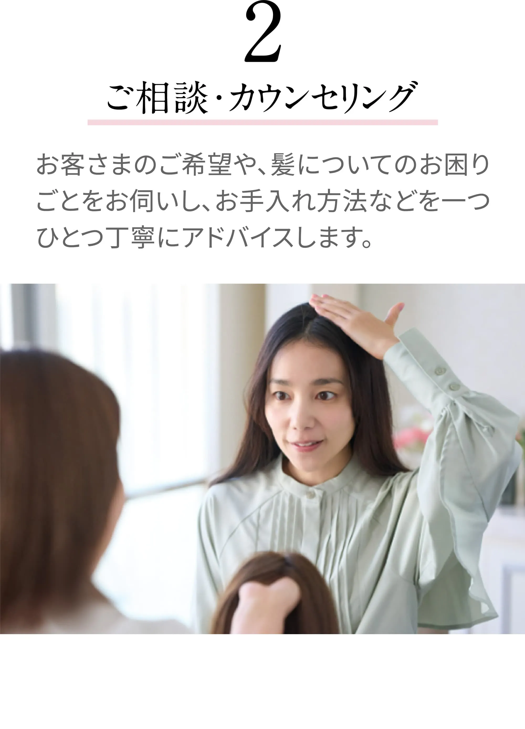 [2 ご相談・カウンセリング]お客さまのご希望や、髪についてのお困りごとをお伺いし、お手入れ方法などを一つひとつ丁寧にアドバイスします。