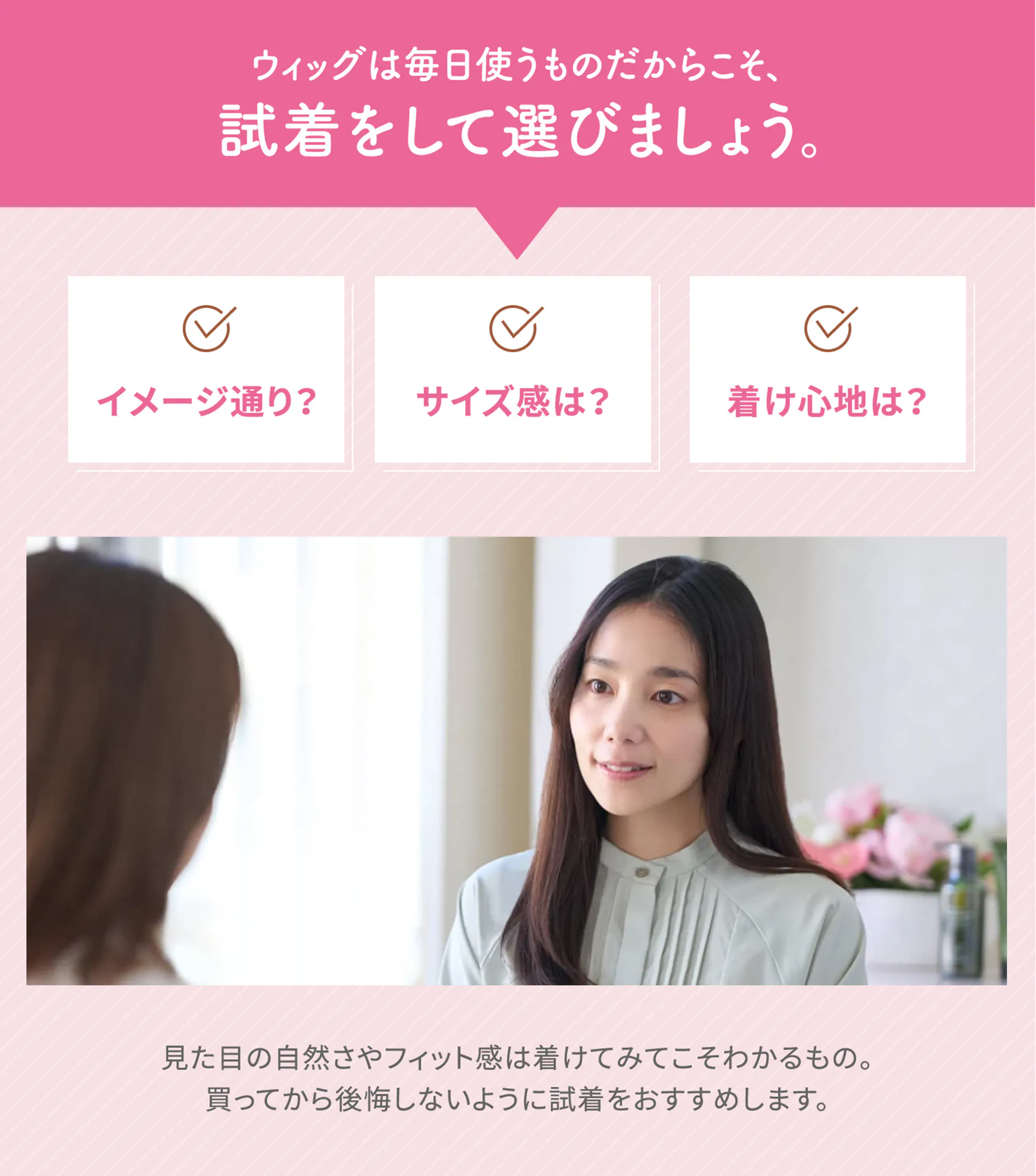 ウィッグは毎日使うものだからこそ、試着をして選びましょう。「イメージ通り？」「サイズ感は？」「着け心地は？」見た目の自然さやフィット感は着けてみてこそわかるもの。買ってから後悔しないように試着をおすすめします。