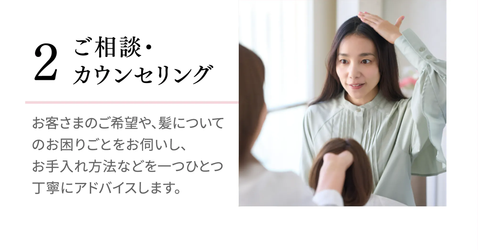 [2 ご相談・カウンセリング]お客さまのご希望や、髪についてのお困りごとをお伺いし、お手入れ方法などを一つひとつ丁寧にアドバイスします。