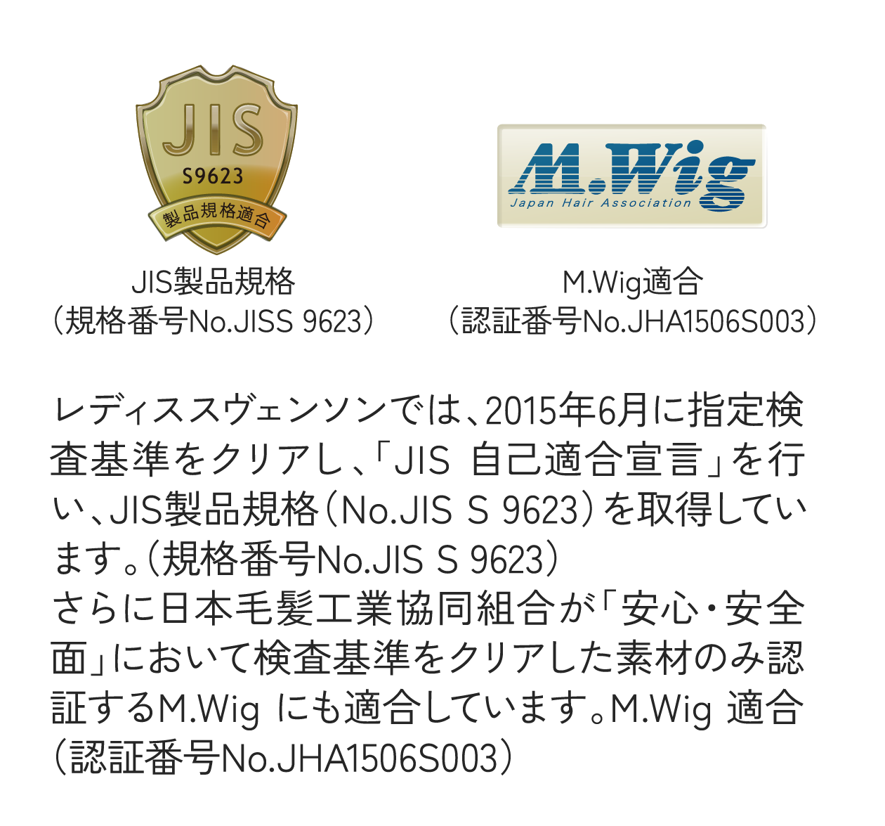 レディススヴェンソンでは、2015年6月に指定検査基準をクリアし、「JIS 自己適合宣言」を行い、JIS製品規格（No.JIS S 9623）を取得しています。（規格番号No.JIS S 9623）さらに日本毛髪工業協同組合が「安心・安全面」において検査基準をクリアした素材のみ認証するM.Wig にも適合しています。M.Wig 適合（認証番号No.JHA1506S003）